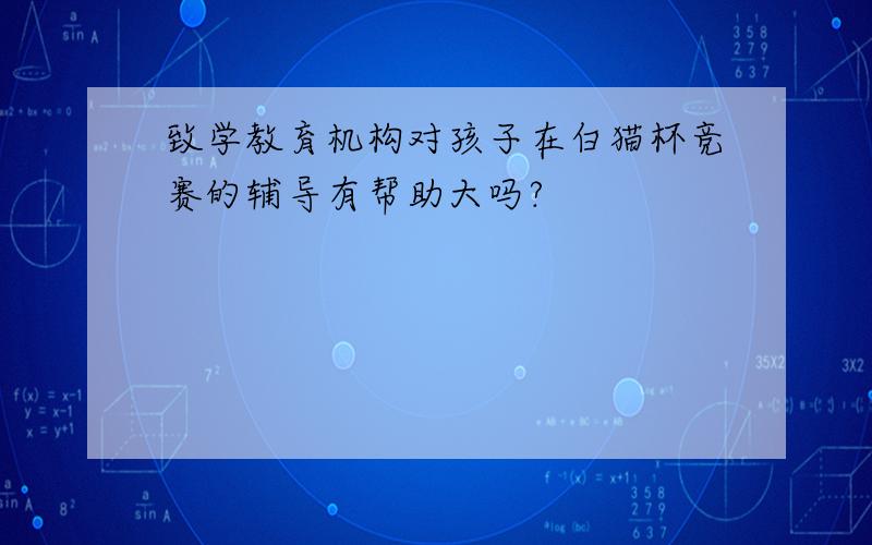 致学教育机构对孩子在白猫杯竞赛的辅导有帮助大吗?