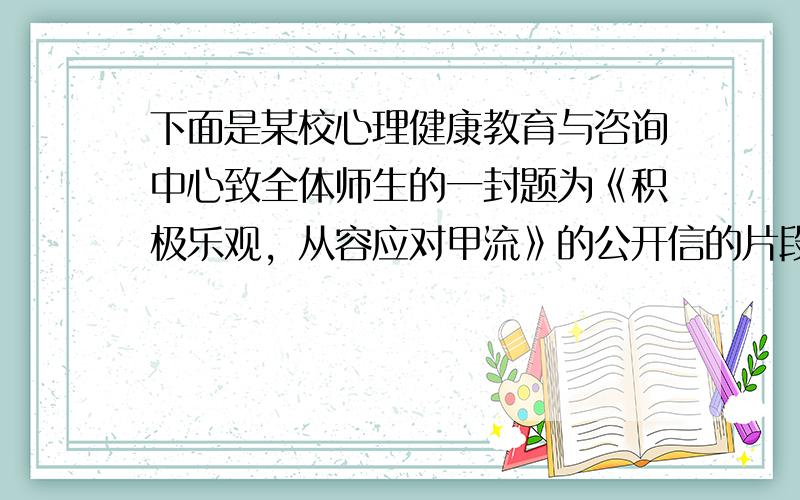 下面是某校心理健康教育与咨询中心致全体师生的一封题为《积极乐观，从容应对甲流》的公开信的片段，内容和格式方面出了一些