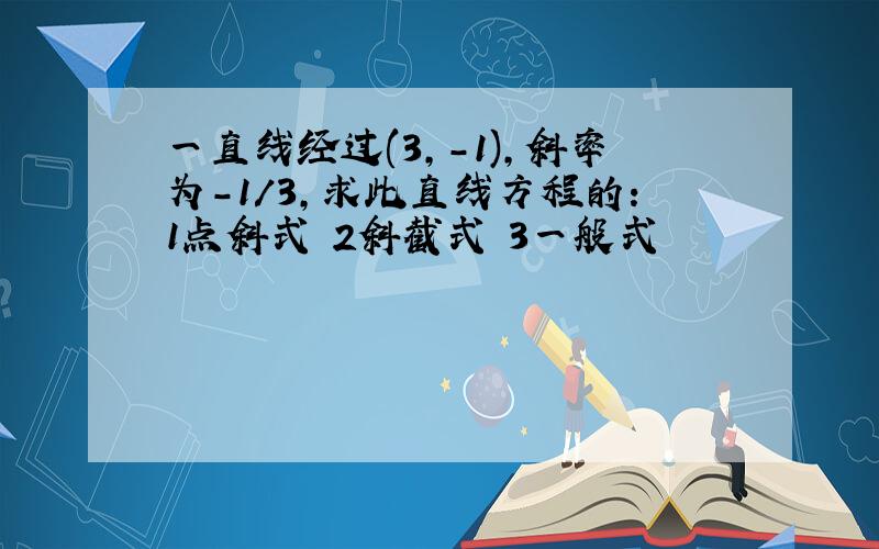 一直线经过(3,-1),斜率为-1/3,求此直线方程的：1点斜式 2斜截式 3一般式