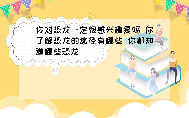 你对恐龙一定很感兴趣是吗 你了解恐龙的途径有哪些 你都知道哪些恐龙