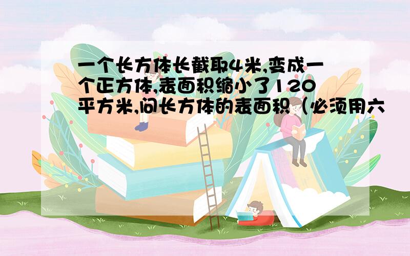 一个长方体长截取4米,变成一个正方体,表面积缩小了120平方米,问长方体的表面积（必须用六