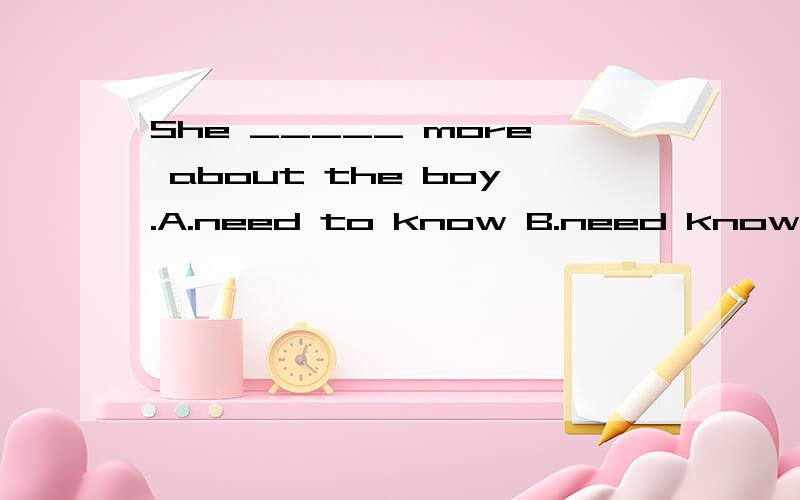 She _____ more about the boy.A.need to know B.need knowing C