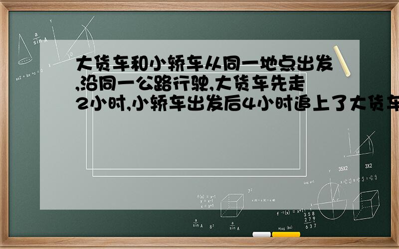 大货车和小轿车从同一地点出发,沿同一公路行驶,大货车先走2小时,小轿车出发后4小时追上了大货车,