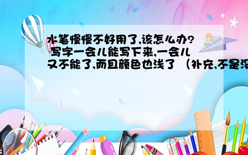 水笔慢慢不好用了,该怎么办? 写字一会儿能写下来,一会儿又不能了,而且颜色也浅了 （补充,不是没油芯了