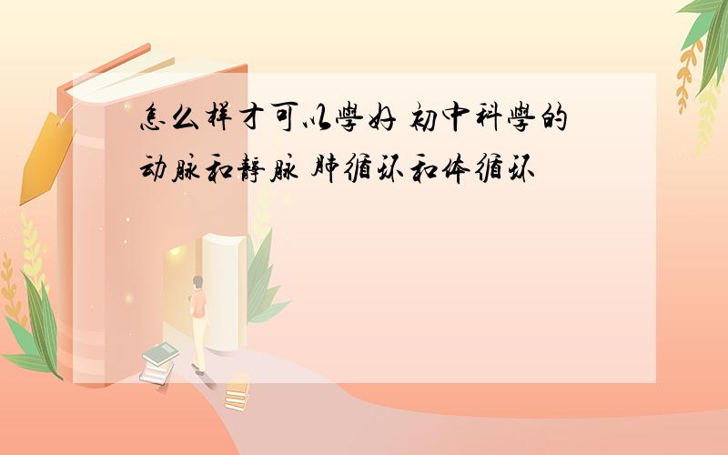 怎么样才可以学好 初中科学的动脉和静脉 肺循环和体循环