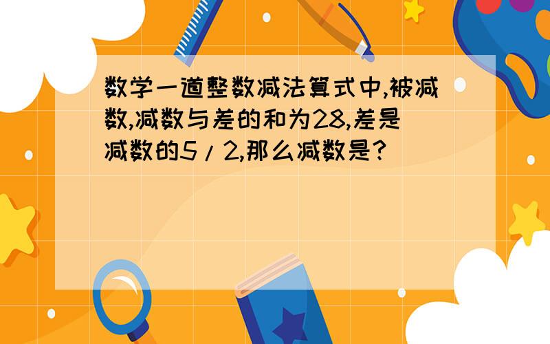 数学一道整数减法算式中,被减数,减数与差的和为28,差是减数的5/2,那么减数是?