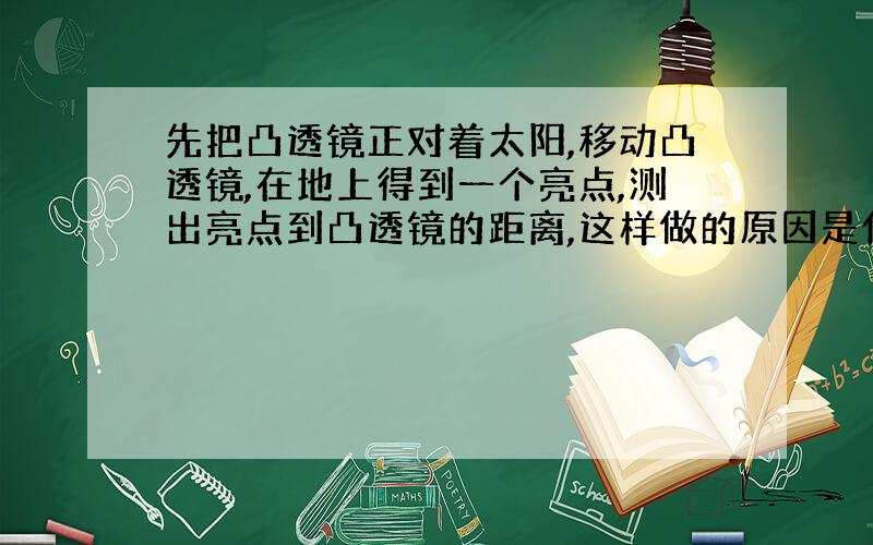 先把凸透镜正对着太阳,移动凸透镜,在地上得到一个亮点,测出亮点到凸透镜的距离,这样做的原因是什么?