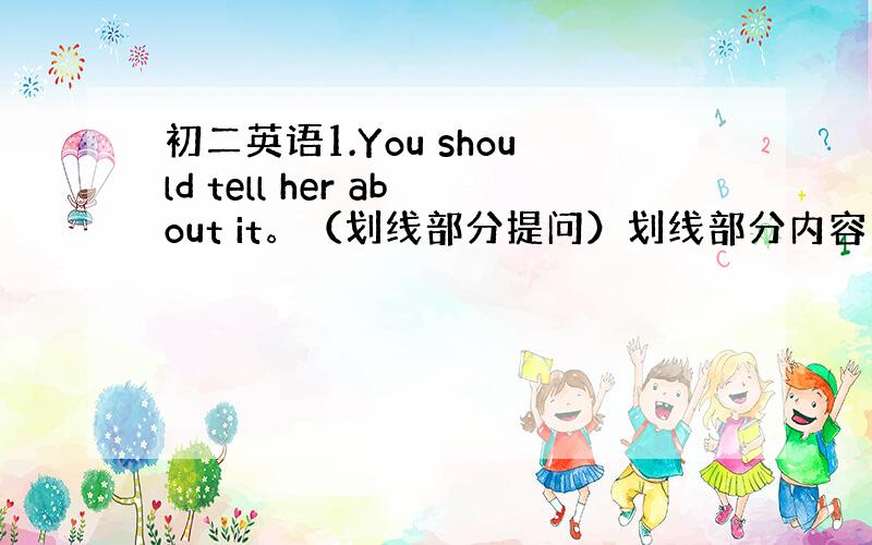 初二英语1.You should tell her about it。（划线部分提问）划线部分内容： tell her