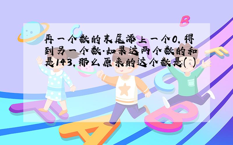 再一个数的末尾添上一个0,得到另一个数.如果这两个数的和是143,那么原来的这个数是( )