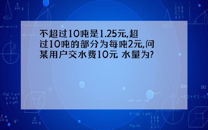 不超过10吨是1.25元,超过10吨的部分为每吨2元,问某用户交水费10元 水量为?