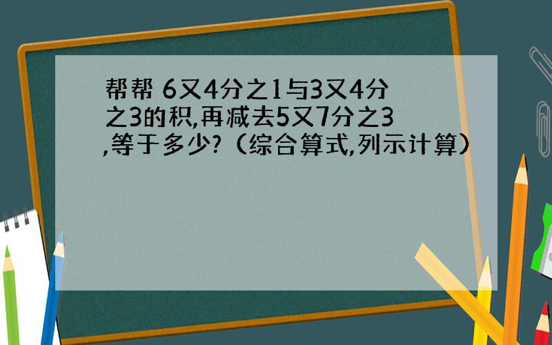 帮帮 6又4分之1与3又4分之3的积,再减去5又7分之3,等于多少?（综合算式,列示计算）