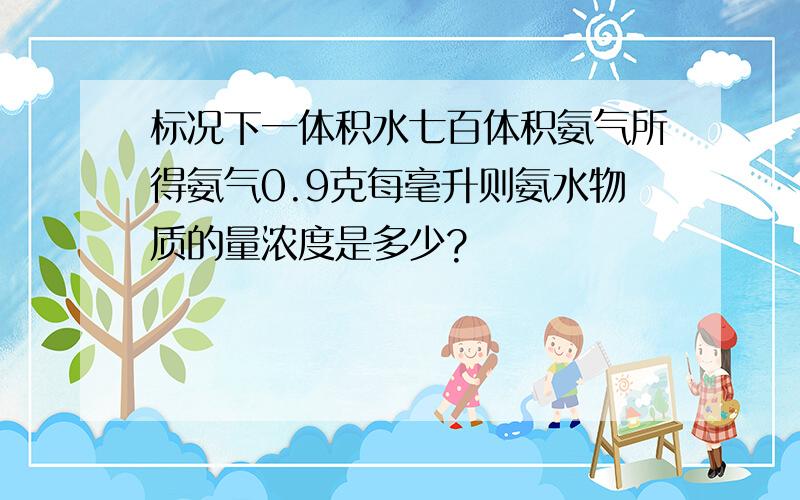 标况下一体积水七百体积氨气所得氨气0.9克每毫升则氨水物质的量浓度是多少?