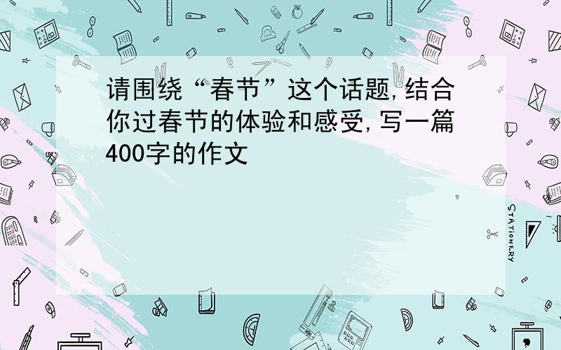 请围绕“春节”这个话题,结合你过春节的体验和感受,写一篇400字的作文