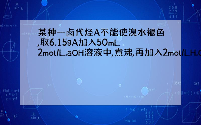 某种一卤代烃A不能使溴水褪色,取6.15gA加入50mL2mol/L.aOH溶液中,煮沸,再加入2mol/LH.O3溶液