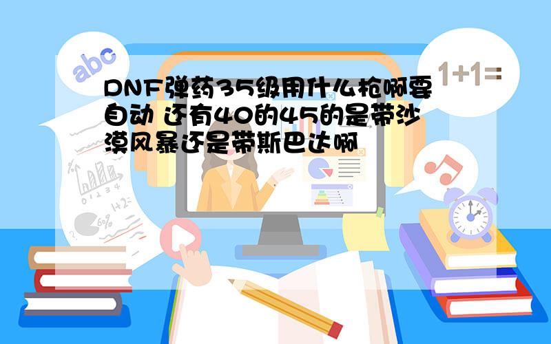 DNF弹药35级用什么枪啊要自动 还有40的45的是带沙漠风暴还是带斯巴达啊