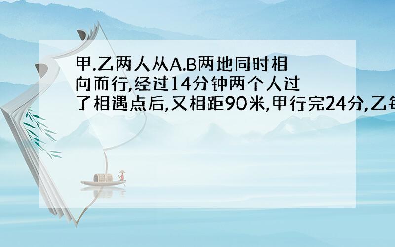 甲.乙两人从A.B两地同时相向而行,经过14分钟两个人过了相遇点后,又相距90米,甲行完24分,乙每分钟行20米,求A.