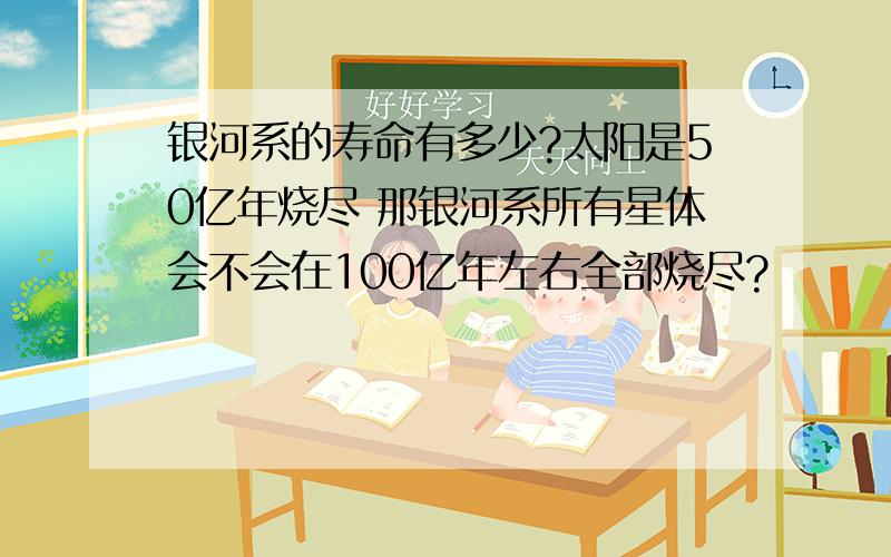 银河系的寿命有多少?太阳是50亿年烧尽 那银河系所有星体会不会在100亿年左右全部烧尽?