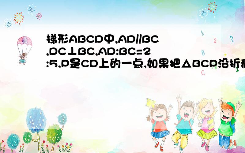 梯形ABCD中,AD//BC,DC⊥BC,AD:BC=2:5,P是CD上的一点,如果把△BCP沿折痕BP向上翻折,点C恰