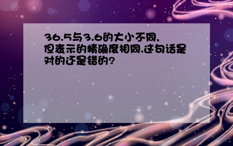 36.5与3.6的大小不同,但表示的精确度相同.这句话是对的还是错的?