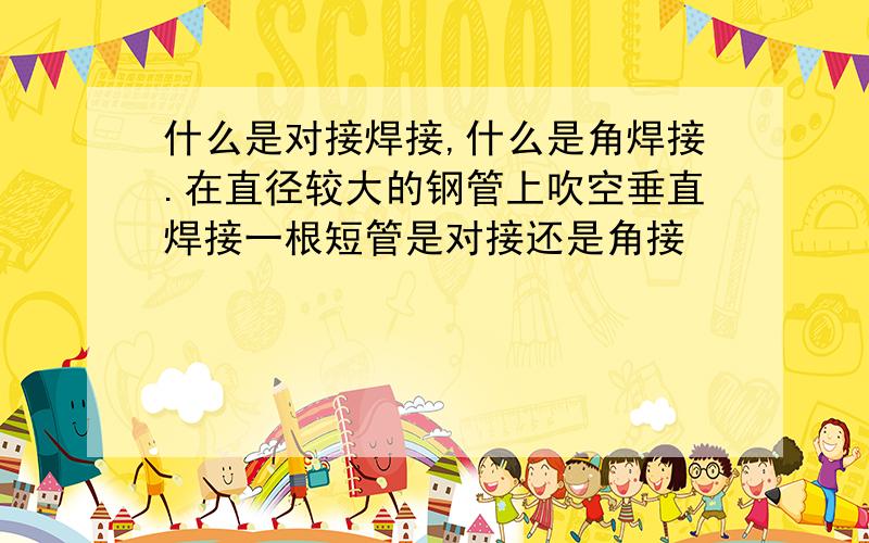 什么是对接焊接,什么是角焊接.在直径较大的钢管上吹空垂直焊接一根短管是对接还是角接