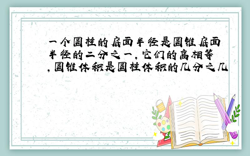 一个圆柱的底面半径是圆锥底面半径的二分之一,它们的高相等,圆锥体积是圆柱体积的几分之几