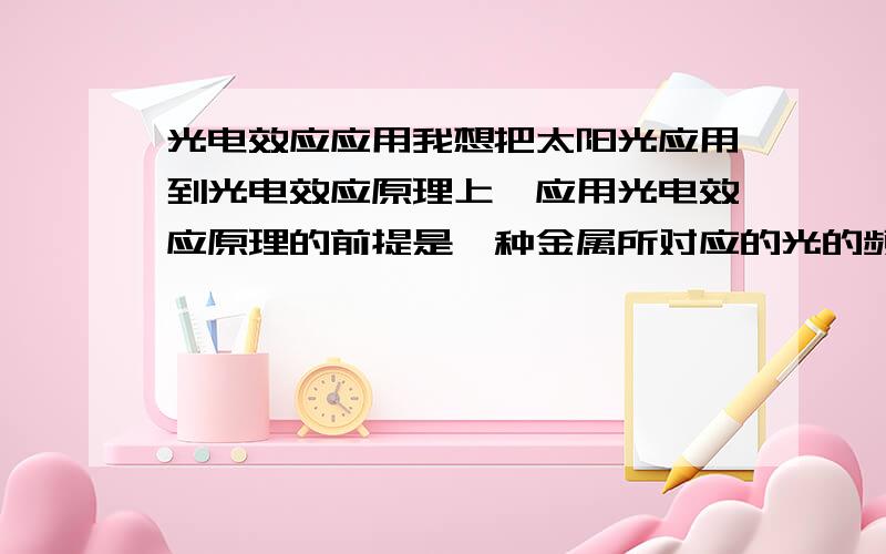 光电效应应用我想把太阳光应用到光电效应原理上,应用光电效应原理的前提是一种金属所对应的光的频率是确定的,而太阳光是具有多