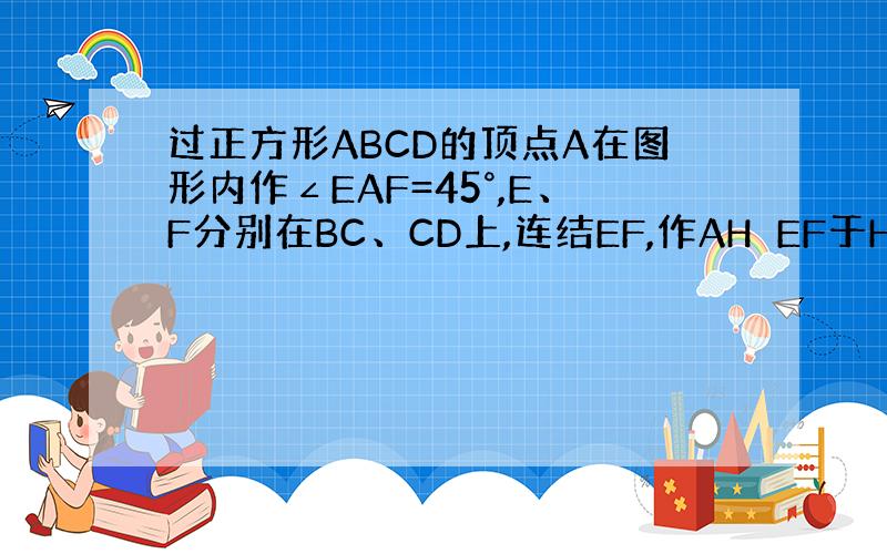 过正方形ABCD的顶点A在图形内作∠EAF=45°,E、F分别在BC、CD上,连结EF,作AH⊥EF于H,试说明AH=A