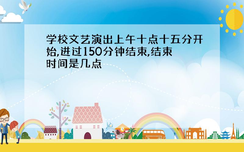 学校文艺演出上午十点十五分开始,进过150分钟结束,结束时间是几点