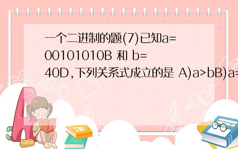 一个二进制的题(7)已知a=00101010B 和 b=40D,下列关系式成立的是 A)a>bB)a=b C)a