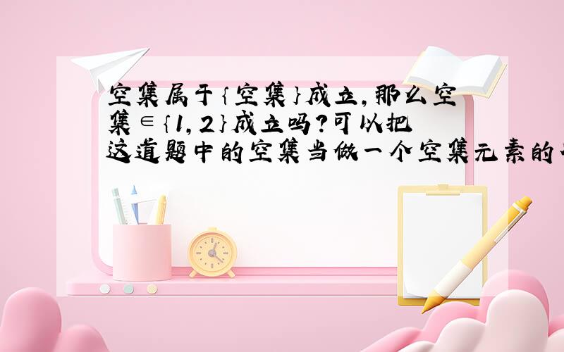 空集属于｛空集｝成立,那么空集∈｛1,2｝成立吗?可以把这道题中的空集当做一个空集元素的符号,所以