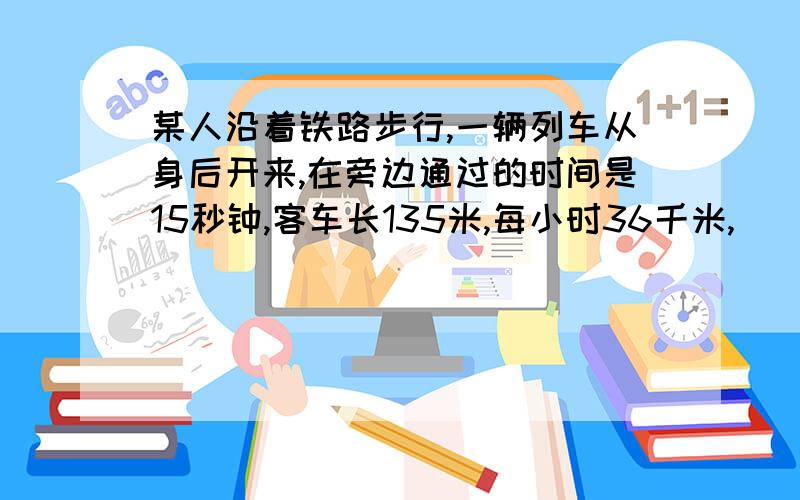 某人沿着铁路步行,一辆列车从身后开来,在旁边通过的时间是15秒钟,客车长135米,每小时36千米,