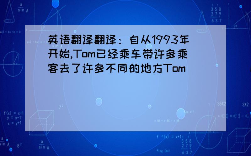 英语翻译翻译：自从1993年开始,Tom已经乘车带许多乘客去了许多不同的地方Tom () () many () to (