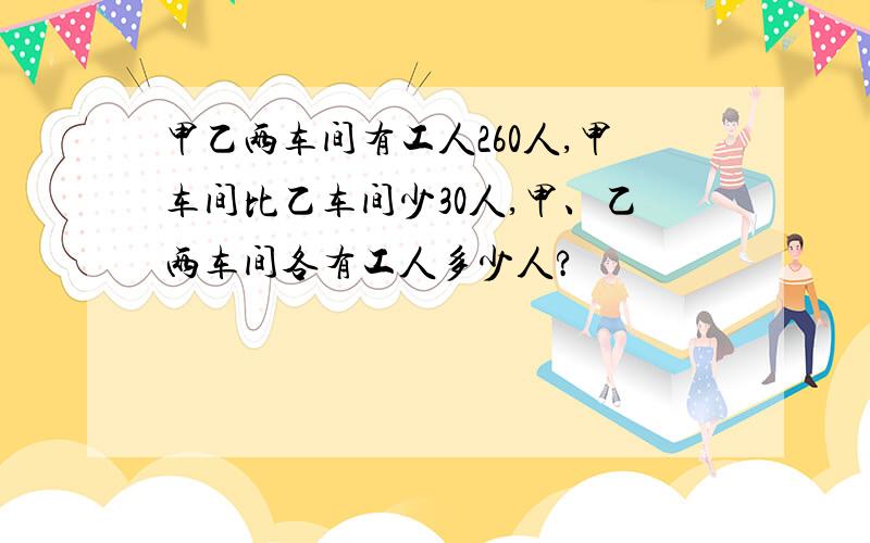 甲乙两车间有工人260人,甲车间比乙车间少30人,甲、乙两车间各有工人多少人?