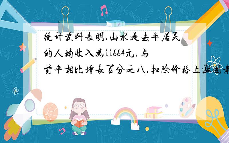 统计资料表明,山水是去年居民的人均收入为11664元,与前年相比增长百分之八,扣除价格上涨因素,实际增长0.065.