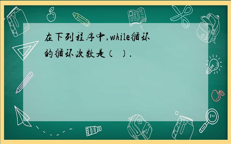 在下列程序中,while循环的循环次数是（ ）.