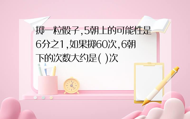 掷一粒骰子,5朝上的可能性是6分之1,如果掷60次,6朝下的次数大约是( )次