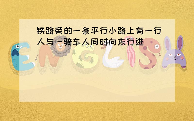 铁路旁的一条平行小路上有一行人与一骑车人同时向东行进