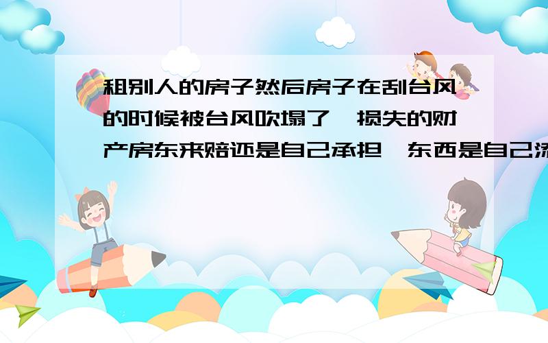 租别人的房子然后房子在刮台风的时候被台风吹塌了,损失的财产房东来赔还是自己承担,东西是自己添置的.