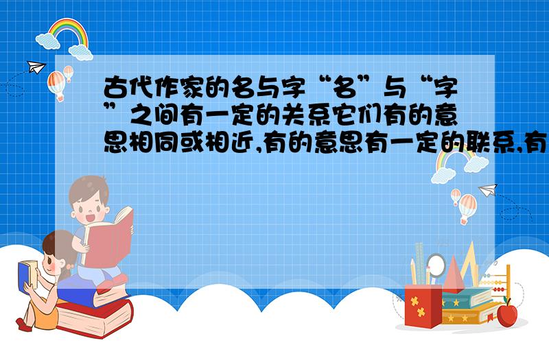 古代作家的名与字“名”与“字”之间有一定的关系它们有的意思相同或相近,有的意思有一定的联系,有的意