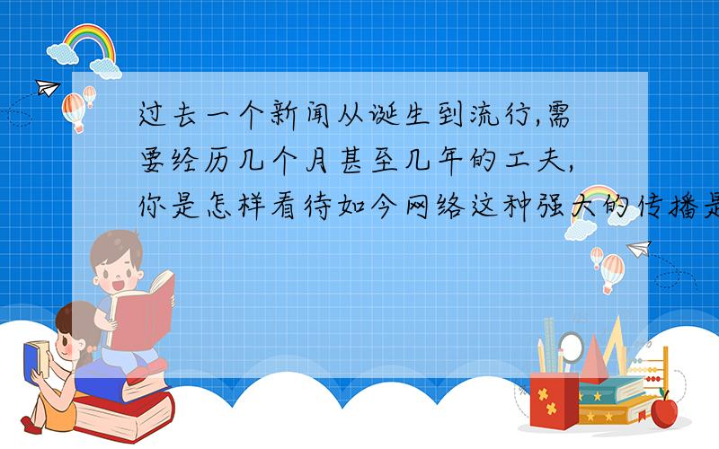 过去一个新闻从诞生到流行,需要经历几个月甚至几年的工夫,你是怎样看待如今网络这种强大的传播是催生