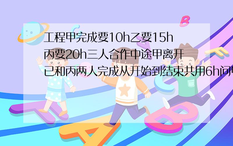 工程甲完成要10h乙要15h丙要20h三人合作中途甲离开已和丙两人完成从开始到结束共用6h问甲实际做几小时