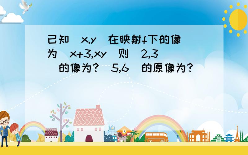 已知（x,y）在映射f下的像为(x+3,xy)则(2,3)的像为?(5,6)的原像为?