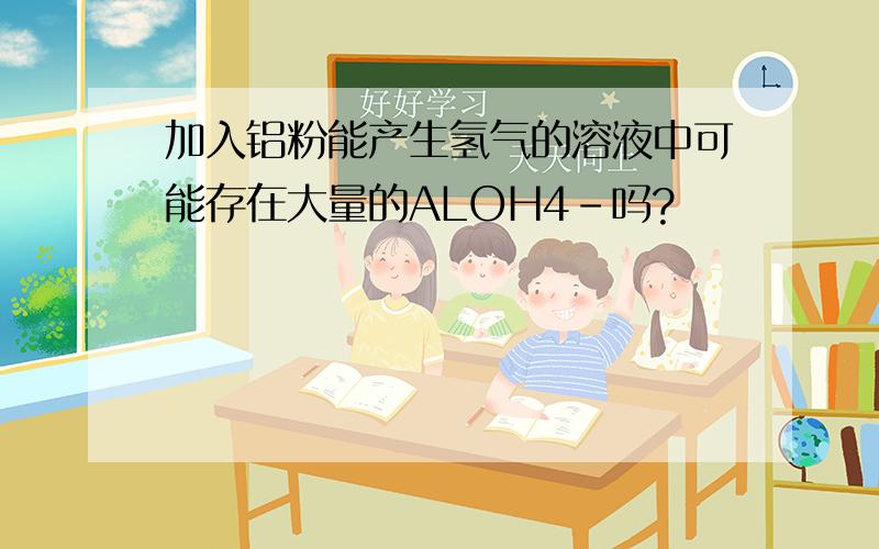 加入铝粉能产生氢气的溶液中可能存在大量的ALOH4-吗?