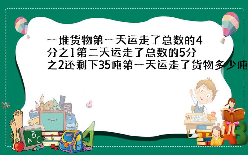 一堆货物第一天运走了总数的4分之1第二天运走了总数的5分之2还剩下35吨第一天运走了货物多少吨 想法?