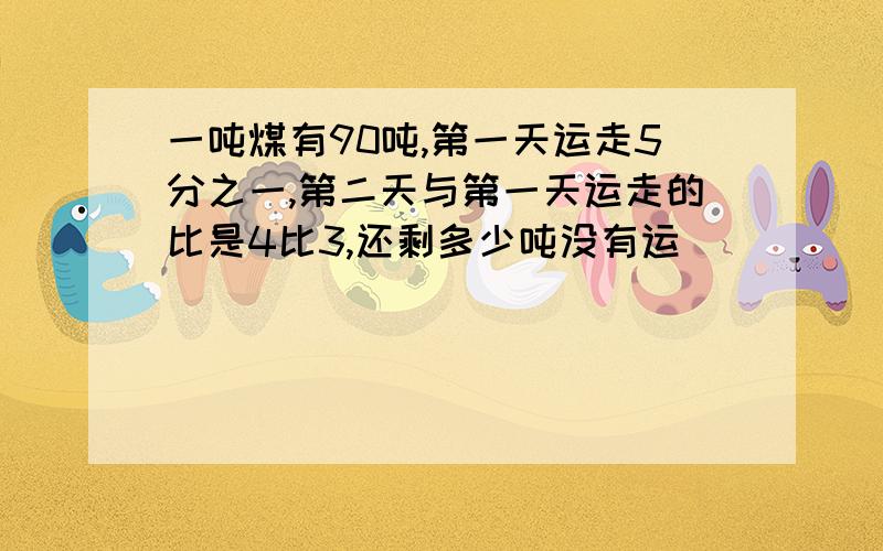 一吨煤有90吨,第一天运走5分之一,第二天与第一天运走的比是4比3,还剩多少吨没有运