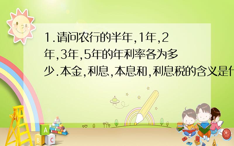 1.请问农行的半年,1年,2年,3年,5年的年利率各为多少.本金,利息,本息和,利息税的含义是什么