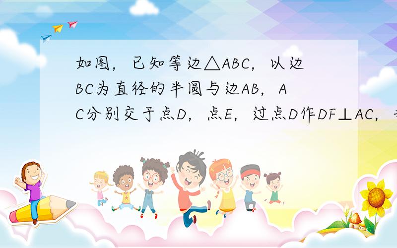 如图，已知等边△ABC，以边BC为直径的半圆与边AB，AC分别交于点D，点E，过点D作DF⊥AC，垂足为点F。