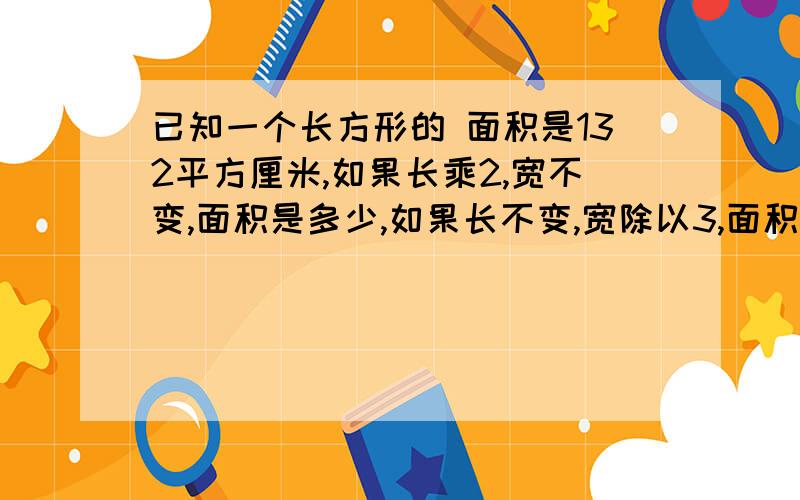 已知一个长方形的 面积是132平方厘米,如果长乘2,宽不变,面积是多少,如果长不变,宽除以3,面积是?