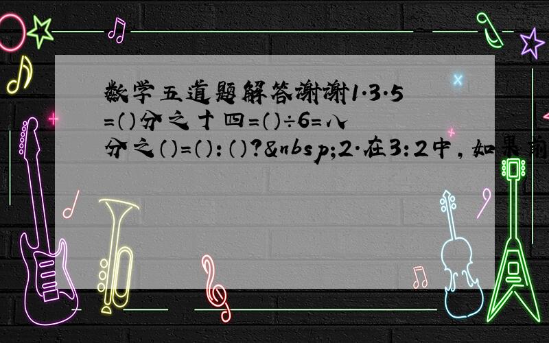 数学五道题解答谢谢1.3.5=（）分之十四=（）÷6=八分之（）=（）：（）? 2.在3:2中,如果前项加上6