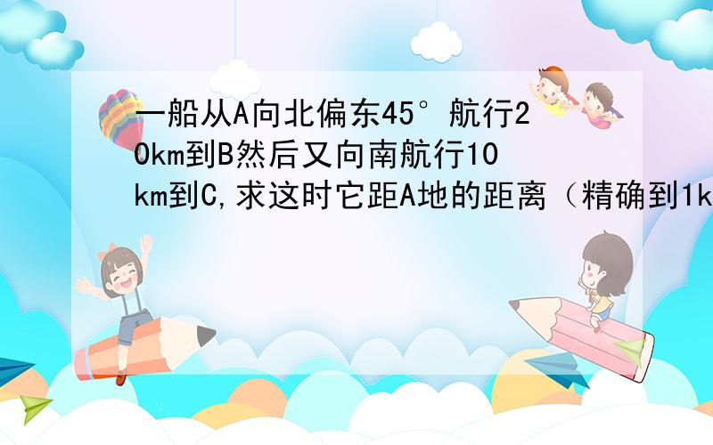 一船从A向北偏东45°航行20km到B然后又向南航行10km到C,求这时它距A地的距离（精确到1km）